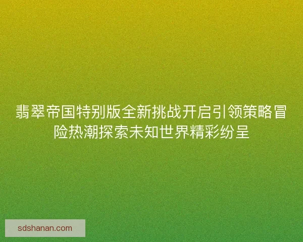 翡翠帝国特别版全新挑战开启引领策略冒险热潮探索未知世界精彩纷呈