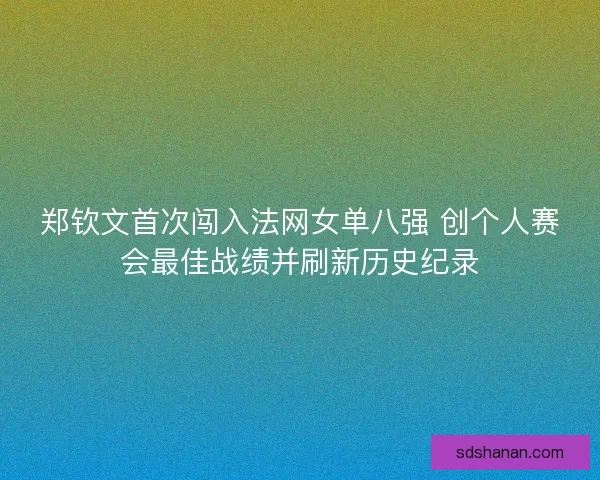 郑钦文首次闯入法网女单八强 创个人赛会最佳战绩并刷新历史纪录