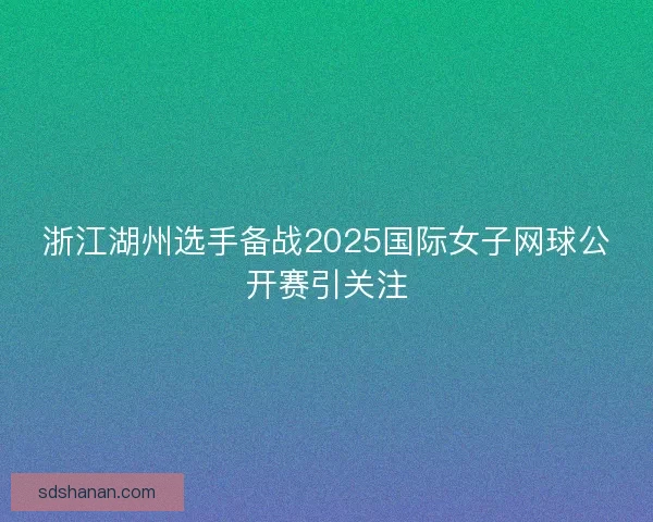 浙江湖州选手备战2025国际女子网球公开赛引关注