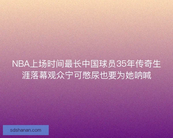 NBA上场时间最长中国球员35年传奇生涯落幕观众宁可憋尿也要为她呐喊