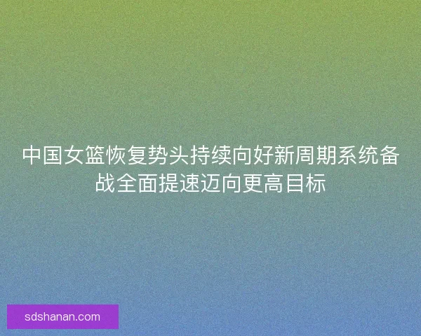 中国女篮恢复势头持续向好新周期系统备战全面提速迈向更高目标