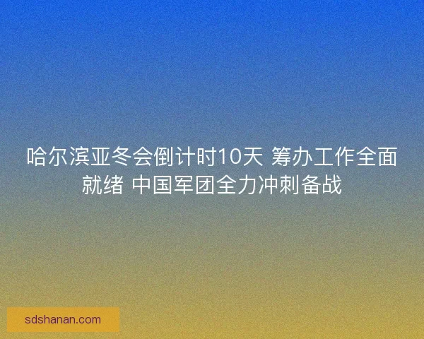 哈尔滨亚冬会倒计时10天 筹办工作全面就绪 中国军团全力冲刺备战
