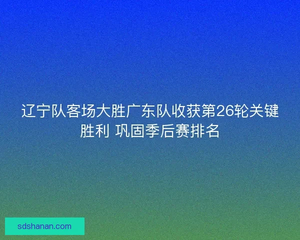 辽宁队客场大胜广东队收获第26轮关键胜利 巩固季后赛排名