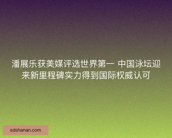 潘展乐获美媒评选世界第一 中国泳坛迎来新里程碑实力得到国际权威认可